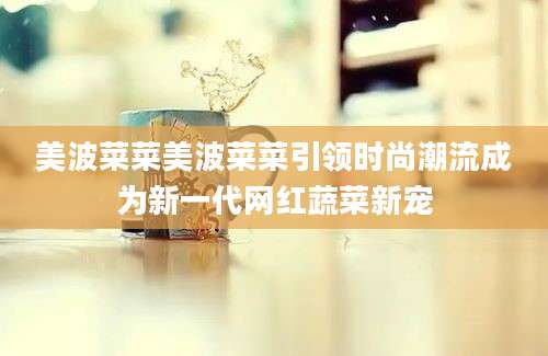 美波菜菜美波菜菜引领时尚潮流成为新一代网红蔬菜新宠