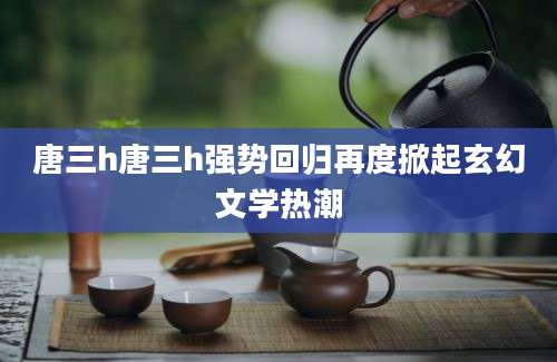 唐三h唐三h强势回归再度掀起玄幻文学热潮