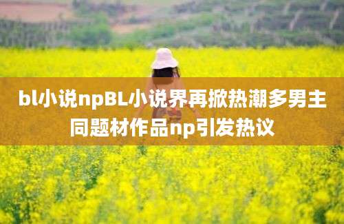 bl小说npBL小说界再掀热潮多男主同题材作品np引发热议