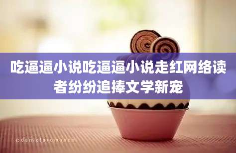 吃逼逼小说吃逼逼小说走红网络读者纷纷追捧文学新宠