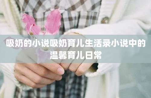 吸奶的小说吸奶育儿生活录小说中的温馨育儿日常