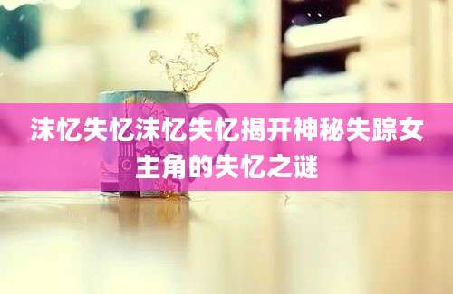 沫忆失忆沫忆失忆揭开神秘失踪女主角的失忆之谜