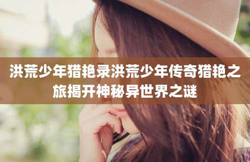 洪荒少年猎艳录洪荒少年传奇猎艳之旅揭开神秘异世界之谜
