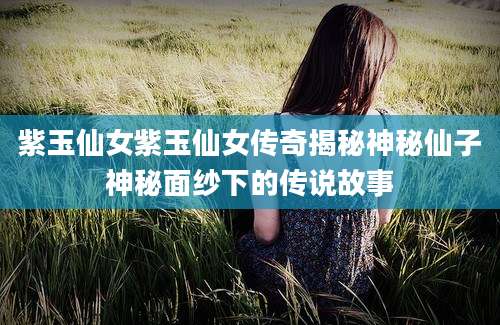 紫玉仙女紫玉仙女传奇揭秘神秘仙子神秘面纱下的传说故事