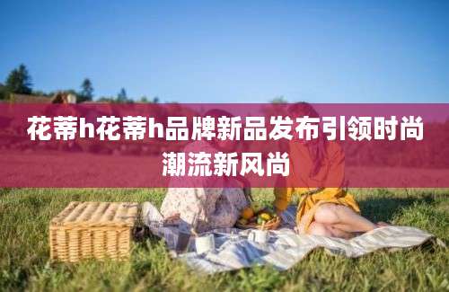 花蒂h花蒂h品牌新品发布引领时尚潮流新风尚