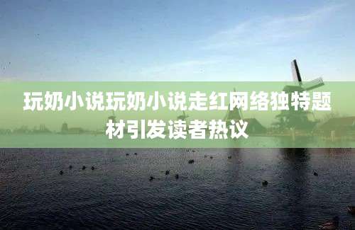 玩奶小说玩奶小说走红网络独特题材引发读者热议