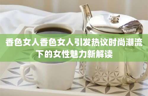 香色女人香色女人引发热议时尚潮流下的女性魅力新解读