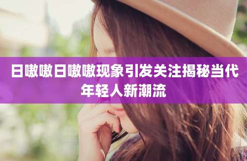日嗷嗷日嗷嗷现象引发关注揭秘当代年轻人新潮流
