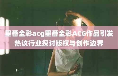 里番全彩acg里番全彩ACG作品引发热议行业探讨版权与创作边界