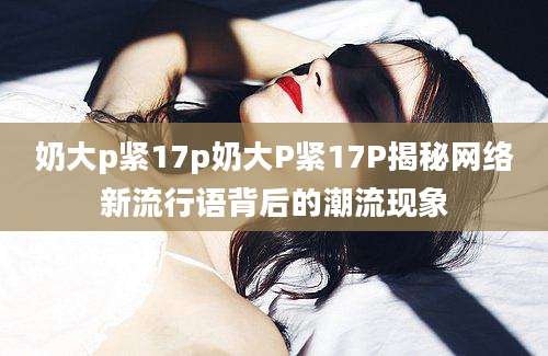 奶大p紧17p奶大P紧17P揭秘网络新流行语背后的潮流现象