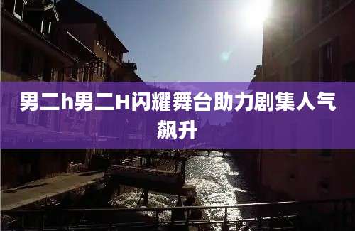 男二h男二H闪耀舞台助力剧集人气飙升