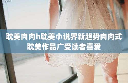 耽美肉肉h耽美小说界新趋势肉肉式耽美作品广受读者喜爱