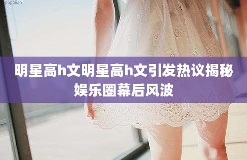 明星高h文明星高h文引发热议揭秘娱乐圈幕后风波