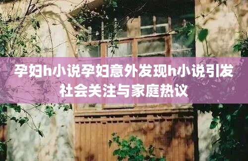 孕妇h小说孕妇意外发现h小说引发社会关注与家庭热议