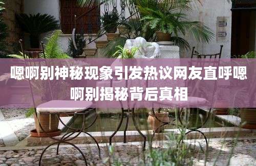 嗯啊别神秘现象引发热议网友直呼嗯啊别揭秘背后真相
