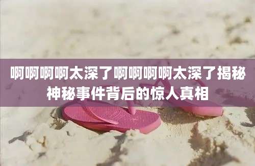 啊啊啊啊太深了啊啊啊啊太深了揭秘神秘事件背后的惊人真相