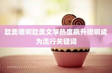 耽美嗯啊耽美文学热度飙升嗯啊成为流行关键词