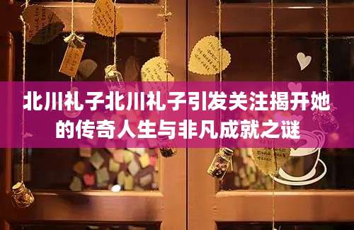 北川礼子北川礼子引发关注揭开她的传奇人生与非凡成就之谜