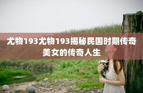 尤物193尤物193揭秘民国时期传奇美女的传奇人生