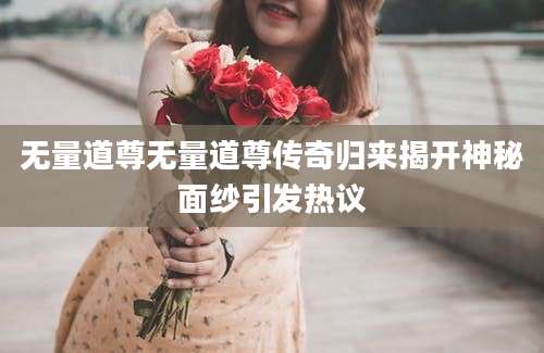 无量道尊无量道尊传奇归来揭开神秘面纱引发热议