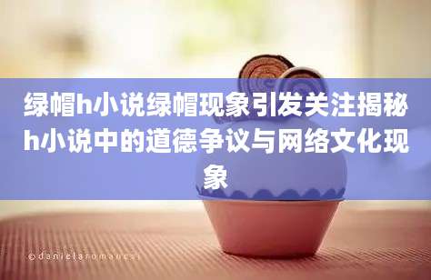 绿帽h小说绿帽现象引发关注揭秘h小说中的道德争议与网络文化现象