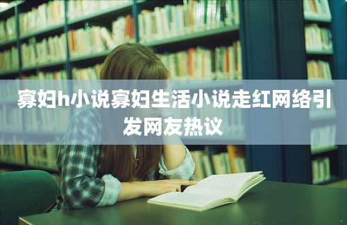 寡妇h小说寡妇生活小说走红网络引发网友热议