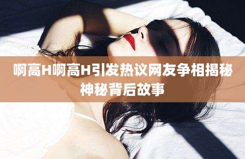 啊高H啊高H引发热议网友争相揭秘神秘背后故事