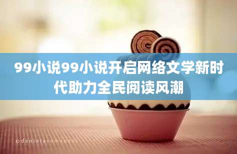 99小说99小说开启网络文学新时代助力全民阅读风潮