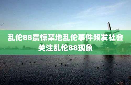 乱伦88震惊某地乱伦事件频发社会关注乱伦88现象