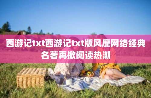 西游记txt西游记txt版风靡网络经典名著再掀阅读热潮