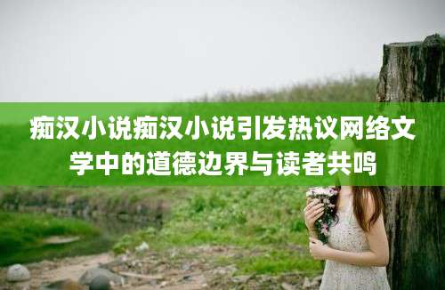 痴汉小说痴汉小说引发热议网络文学中的道德边界与读者共鸣