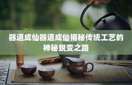 器道成仙器道成仙揭秘传统工艺的神秘蜕变之路