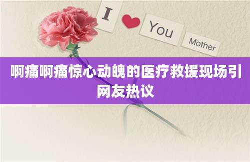 啊痛啊痛惊心动魄的医疗救援现场引网友热议