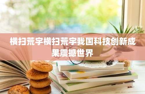 横扫荒宇横扫荒宇我国科技创新成果震撼世界