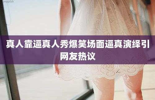 真人靠逼真人秀爆笑场面逼真演绎引网友热议