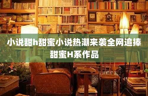 小说甜h甜蜜小说热潮来袭全网追捧甜蜜H系作品