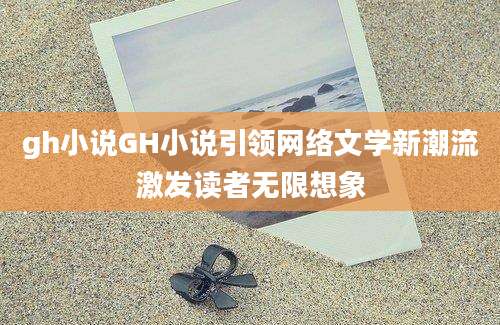 gh小说GH小说引领网络文学新潮流激发读者无限想象