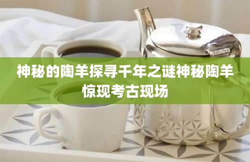 神秘的陶羊探寻千年之谜神秘陶羊惊现考古现场
