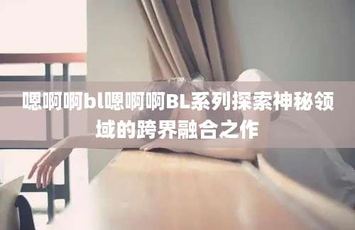 嗯啊啊bl嗯啊啊BL系列探索神秘领域的跨界融合之作