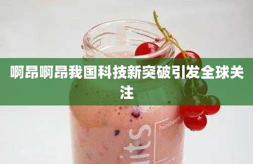 啊昂啊昂我国科技新突破引发全球关注