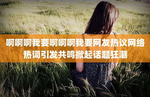 啊啊啊我要啊啊啊我要网友热议网络热词引发共鸣掀起话题狂潮