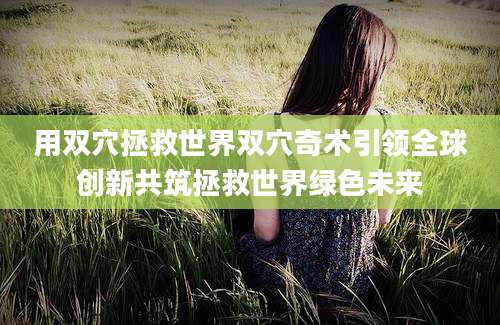 用双穴拯救世界双穴奇术引领全球创新共筑拯救世界绿色未来
