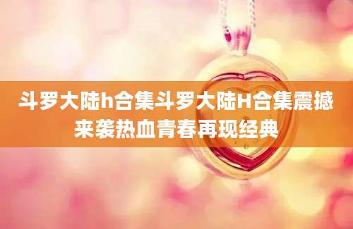 斗罗大陆h合集斗罗大陆H合集震撼来袭热血青春再现经典
