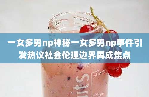 一女多男np神秘一女多男np事件引发热议社会伦理边界再成焦点