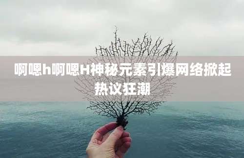啊嗯h啊嗯H神秘元素引爆网络掀起热议狂潮