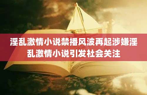 淫乱激情小说禁播风波再起涉嫌淫乱激情小说引发社会关注