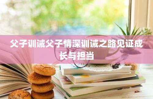 父子训诫父子情深训诫之路见证成长与担当