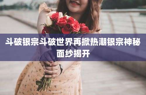 斗破银宗斗破世界再掀热潮银宗神秘面纱揭开
