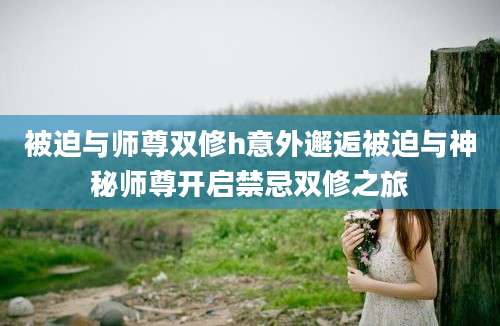 被迫与师尊双修h意外邂逅被迫与神秘师尊开启禁忌双修之旅