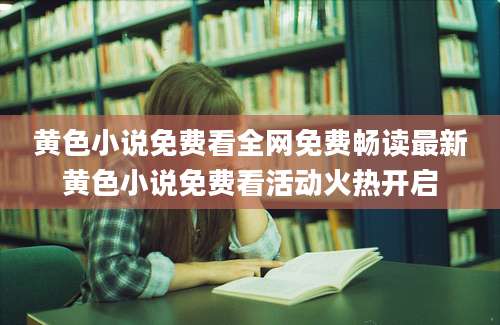 黄色小说免费看全网免费畅读最新黄色小说免费看活动火热开启